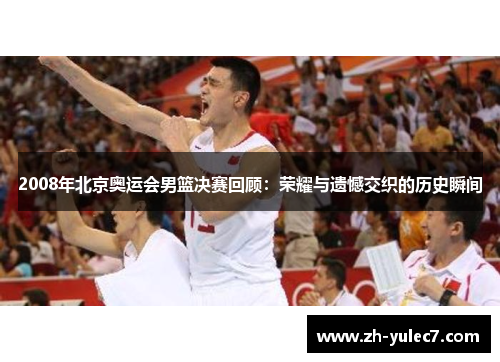 2008年北京奥运会男篮决赛回顾:荣耀与遗憾交织的历史瞬间 2008年北京奥运会男篮决赛回顾:荣耀与遗憾交织的历史瞬间